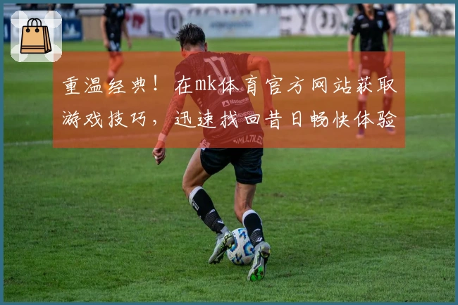 重温经典！在mk体育官方网站获取游戏技巧，迅速找回昔日畅快体验