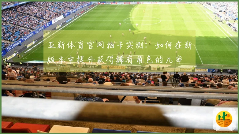 亚新体育官网抽卡实测：如何在新版本中提升获得稀有角色的几率