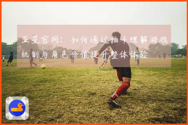 亚星官网：如何通过抽卡理解游戏机制与角色价值提升整体体验