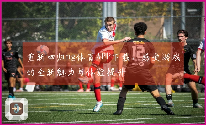 重新回归ng体育APP下载，感受游戏的全新魅力与体验提升