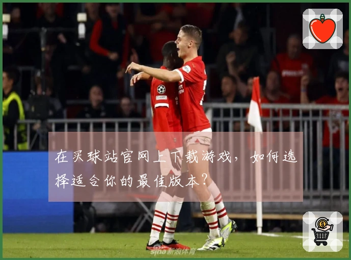 在买球站官网上下载游戏，如何选择适合你的最佳版本？