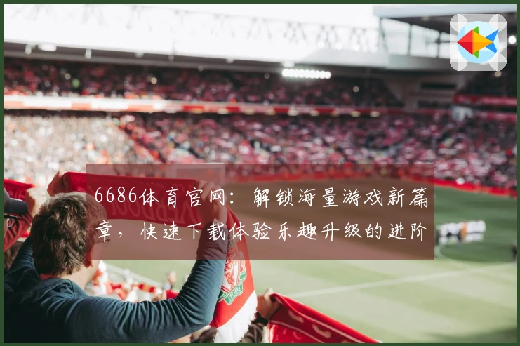 6686体育官网：解锁海量游戏新篇章，快速下载体验乐趣升级的进阶指南